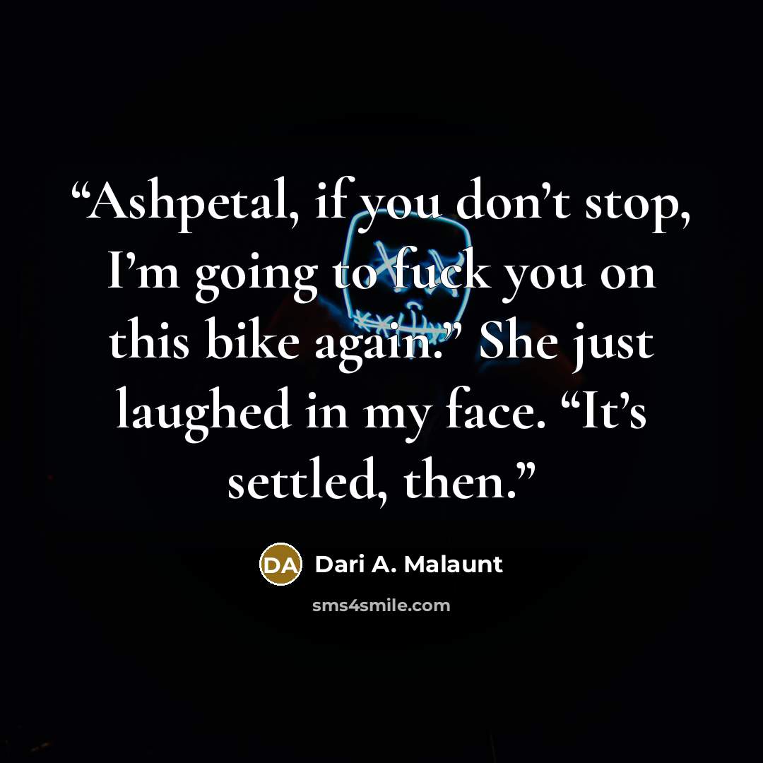“Ashpetal, if you don’t stop, I’m going to fuck you on this bike again.” She just laughed in my face. “It’s settled, then.” quote by Dari A. Malaunt
