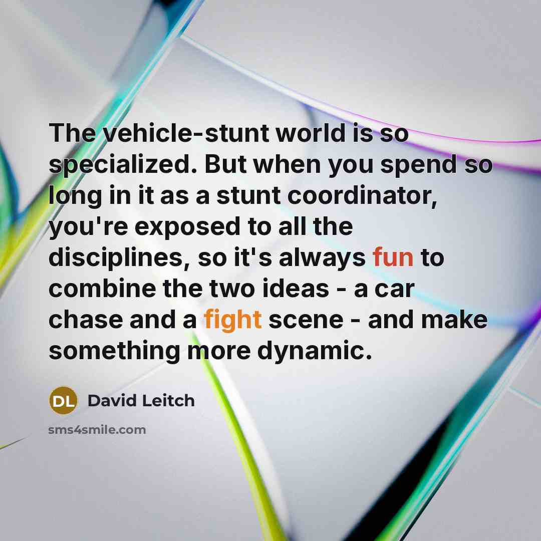 “The vehicle-stunt world is so specialized. But when you spend so long in it as a stunt coordinator, you're exposed to all the disciplines, so it's always fun to combine the two ideas - a car chase and a fight scene - and make something more dynamic.” quote by David Leitch