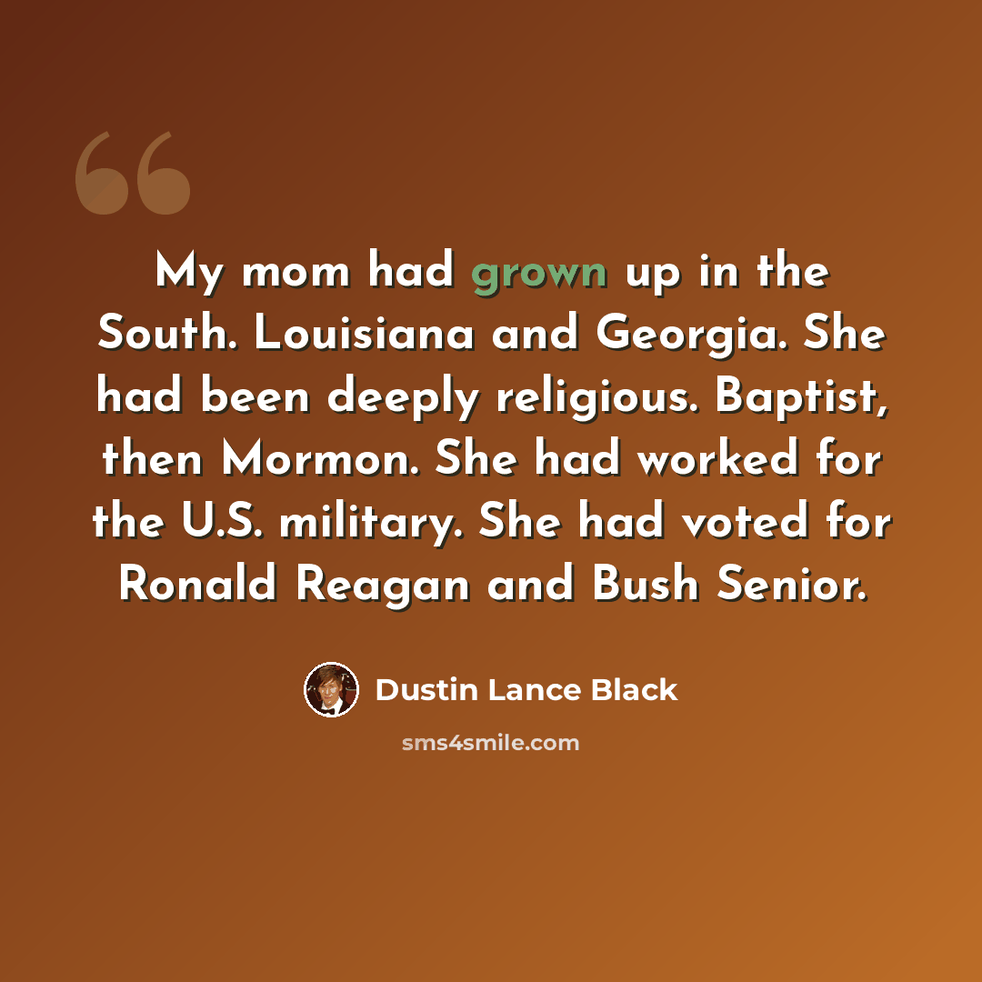 “My mom had grown up in the South. Louisiana and Georgia. She had been deeply religious. Baptist, then Mormon. She had worked for the U.S. military. She had voted for Ronald Reagan and Bush Senior.” quote by Dustin Lance Black