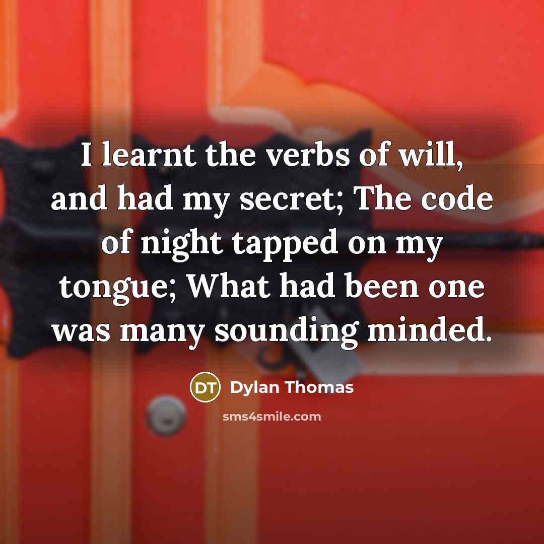 “I learnt the verbs of will, and had my secret; The code of night tapped on my tongue; What had been one was many sounding minded.” quote by Dylan Thomas