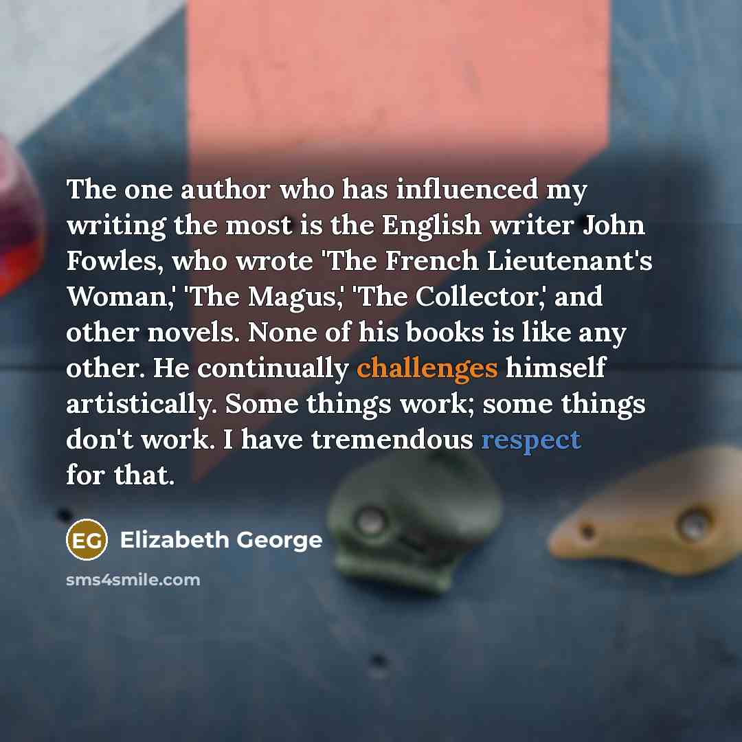 “The one author who has influenced my writing the most is the English writer John Fowles, who wrote 'The French Lieutenant's Woman,' 'The Magus,' 'The Collector,' and other novels. None of his books is like any other. He continually challenges himself artistically. Some things work; some things…” quote by Elizabeth George