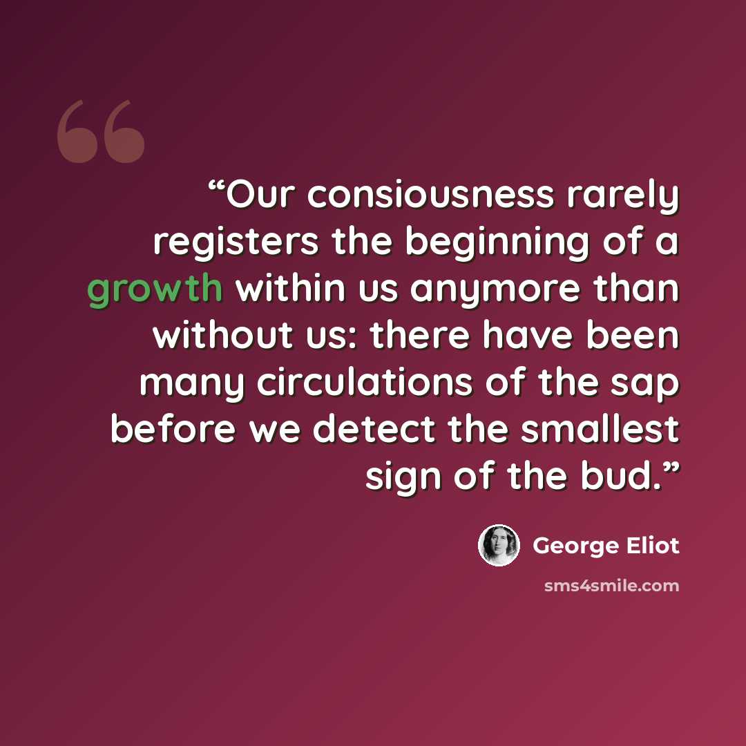 “Our consiousness rarely registers the beginning of a growth within us anymore than without us: there have been many circulations of the sap before we detect the smallest sign of the bud.” quote by George Eliot