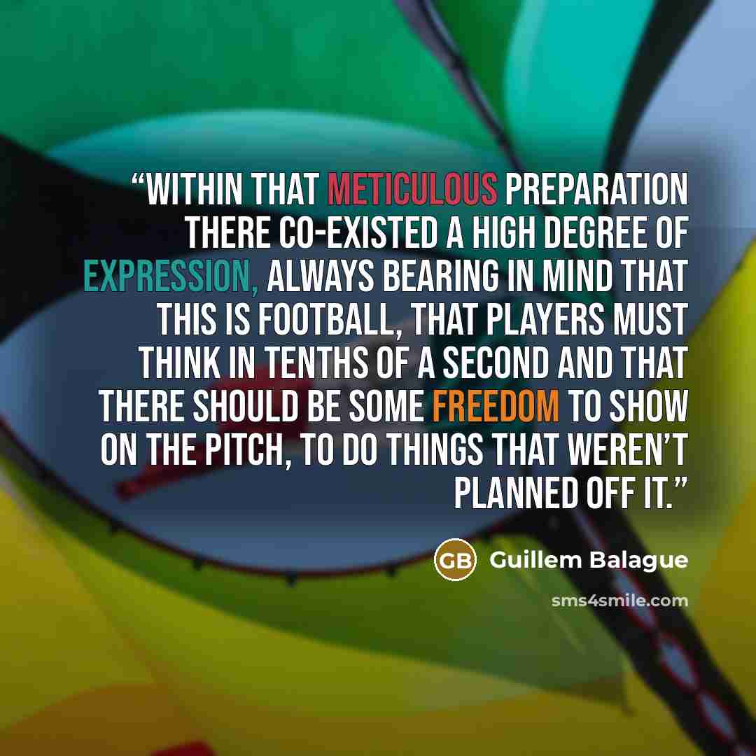 “within that meticulous preparation there co-existed a high degree of expression, always bearing in mind that this is football, that players must think in tenths of a second and that there should be some freedom to show on the pitch, to do things that weren’t planned off it.” quote by Guillem Balague