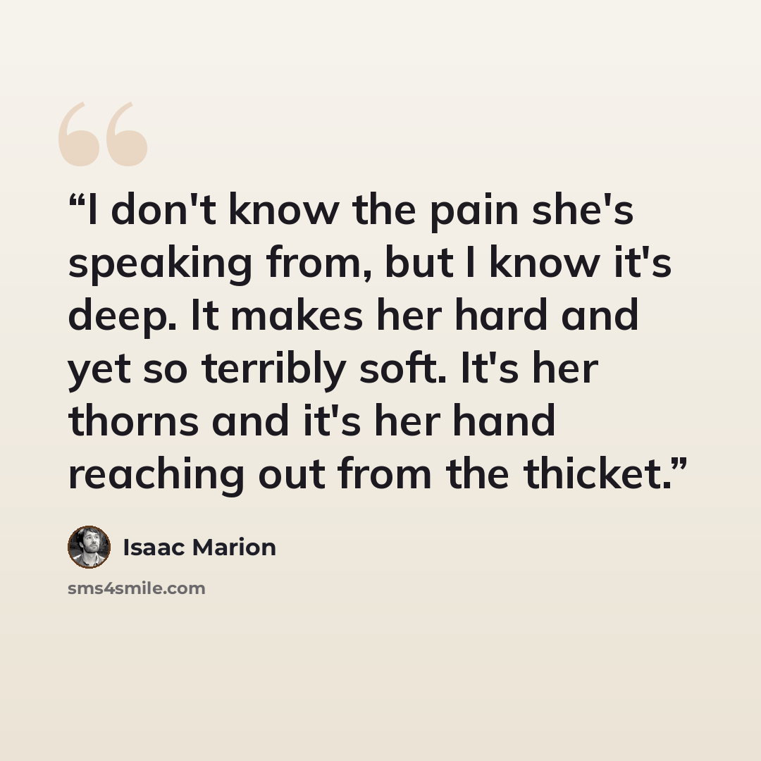 “I don't know the pain she's speaking from, but I know it's deep. It makes her hard and yet so terribly soft. It's her thorns and it's her hand reaching out from the thicket.” quote by Isaac Marion