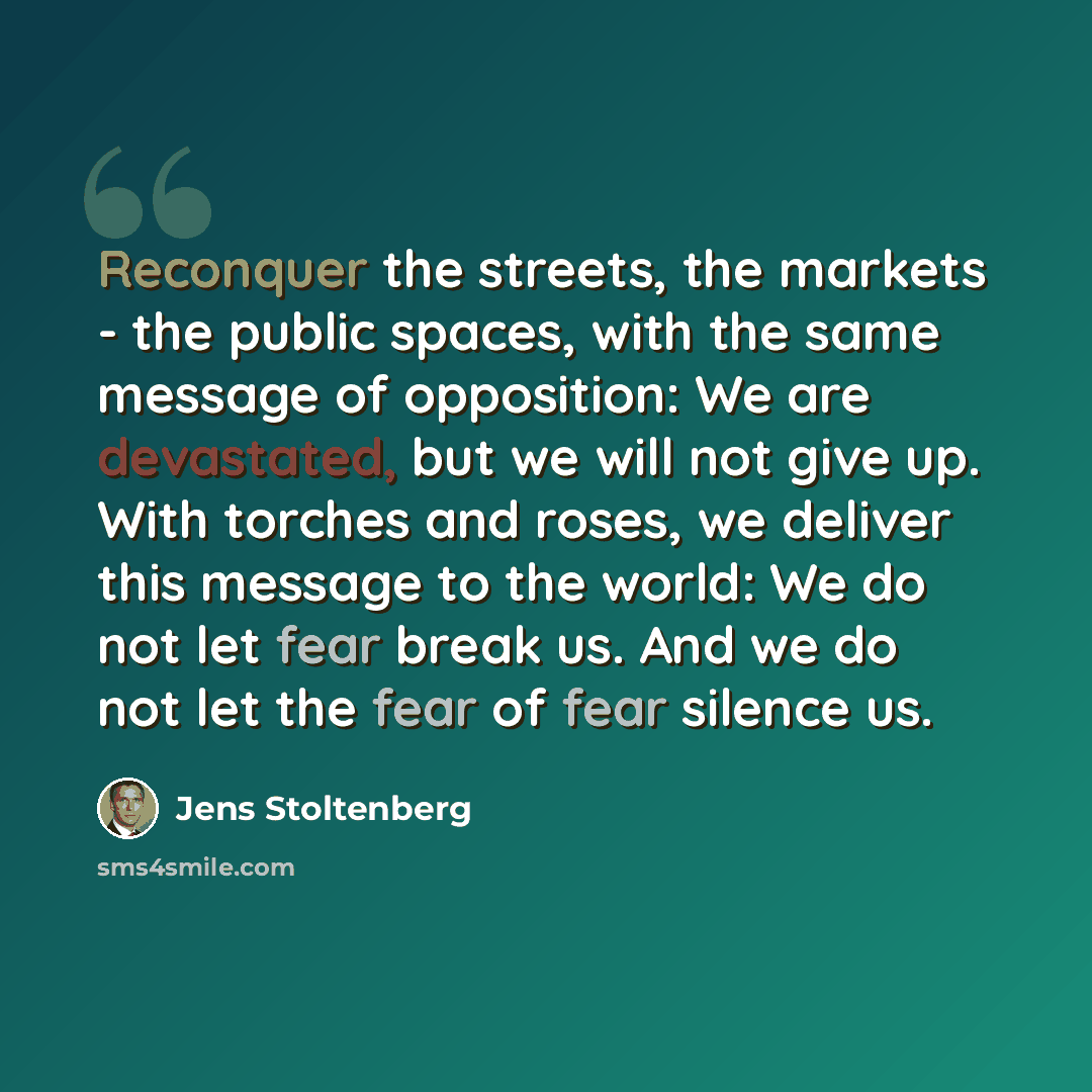 “Reconquer the streets, the markets - the public spaces, with the same message of opposition: We are devastated, but we will not give up. With torches and roses, we deliver this message to the world: We do not let fear break us. And we do not let the fear of fear silence us.” quote by Jens Stoltenberg