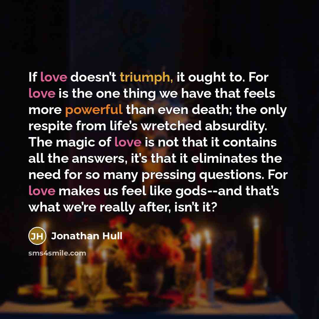 “If love doesn’t triumph, it ought to. For love is the one thing we have that feels more powerful than even death; the only respite from life’s wretched absurdity. The magic of love is not that it contains all the answers, it’s that it eliminates the need for so many pressing questions. For love…” quote by Jonathan Hull