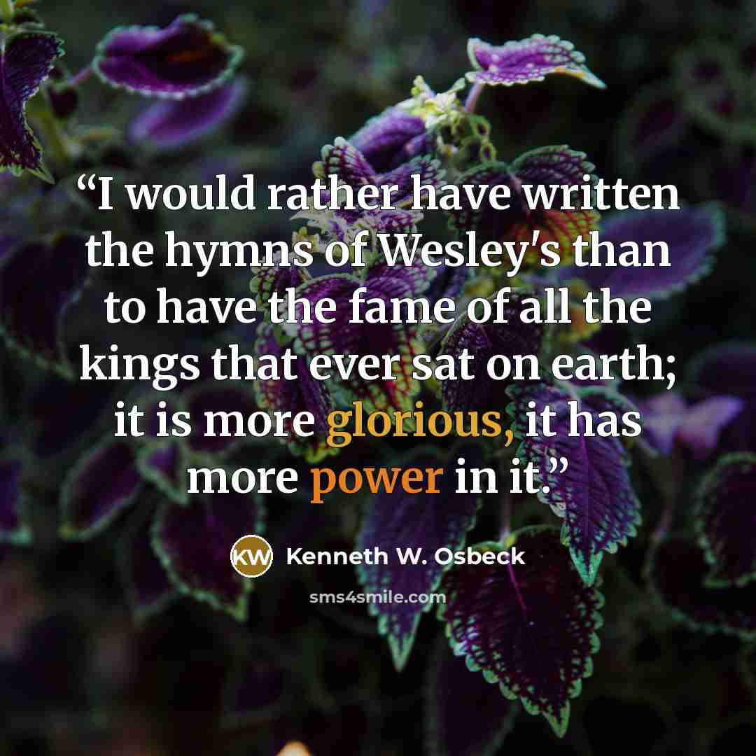 “I would rather have written the hymns of Wesley's than to have the fame of all the kings that ever sat on earth; it is more glorious, it has more power in it.” quote by Kenneth W. Osbeck