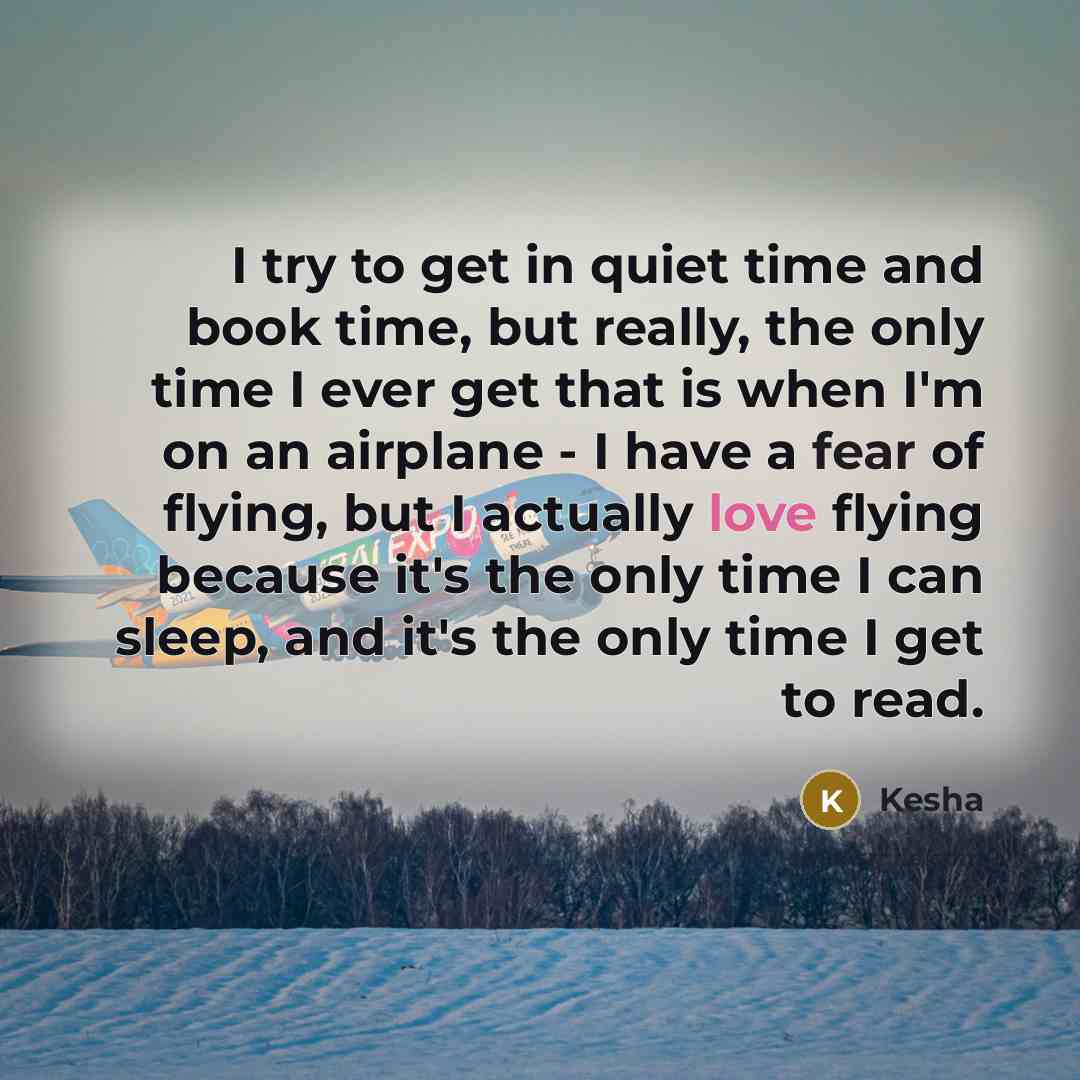“I try to get in quiet time and book time, but really, the only time I ever get that is when I'm on an airplane - I have a fear of flying, but I actually love flying because it's the only time I can sleep, and it's the only time I get to read.” quote by Kesha