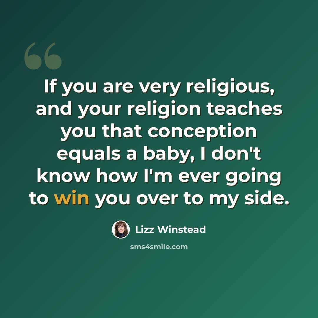 “If you are very religious, and your religion teaches you that conception equals a baby, I don't know how I'm ever going to win you over to my side.” quote by Lizz Winstead