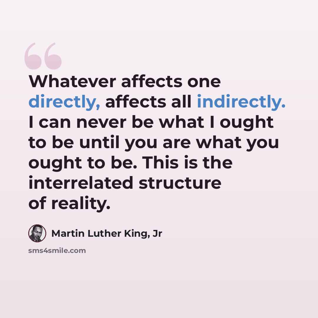 “Whatever affects one directly, affects all indirectly. I can never be what I ought to be until you are what you ought to be. This is the interrelated structure of reality.” quote by Martin Luther King, Jr
