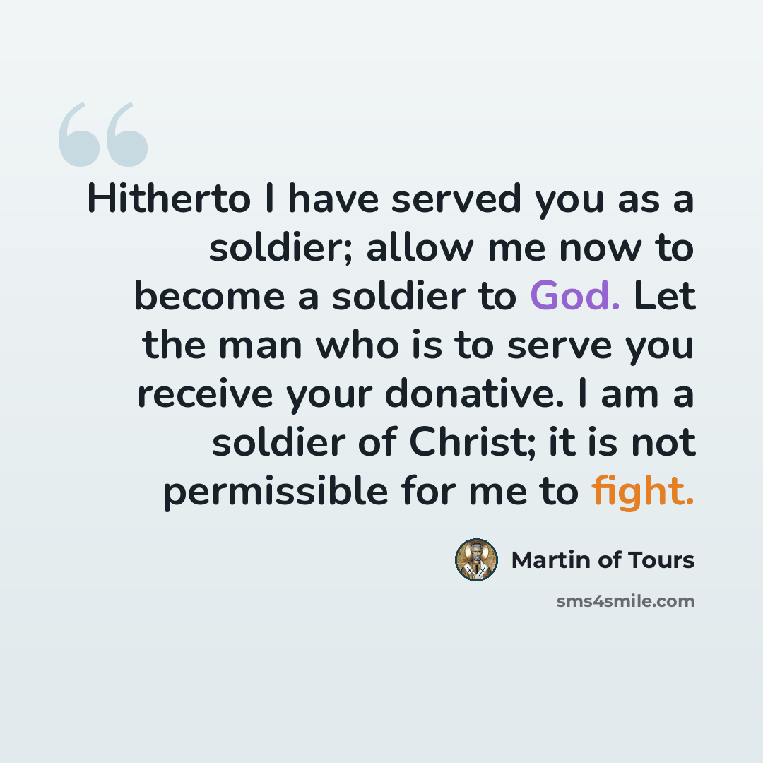 “Hitherto I have served you as a soldier; allow me now to become a soldier to God. Let the man who is to serve you receive your donative. I am a soldier of Christ; it is not permissible for me to fight.” quote by Martin of Tours