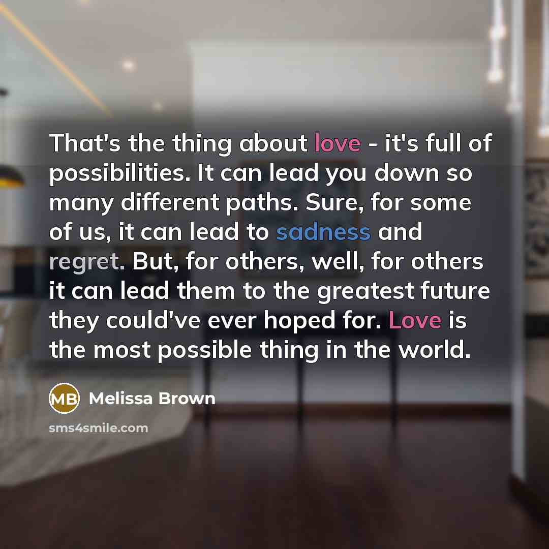 “That's the thing about love - it's full of possibilities. It can lead you down so many different paths. Sure, for some of us, it can lead to sadness and regret. But, for others, well, for others it can lead them to the greatest future they could've ever hoped for. Love is the most possible thing…” quote by Melissa Brown
