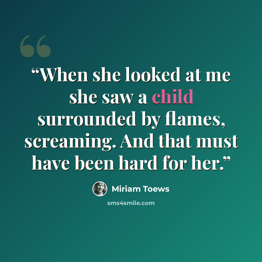 “When she looked at me she saw a child surrounded by flames, screaming. And that must have been hard for her.” quote by Miriam Toews