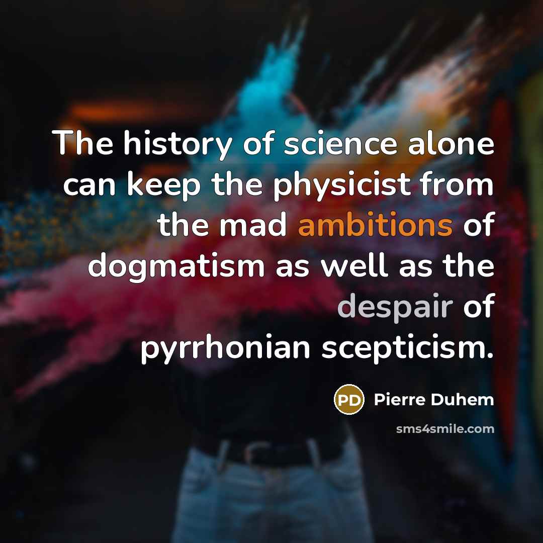 “The history of science alone can keep the physicist from the mad ambitions of dogmatism as well as the despair of pyrrhonian scepticism.” quote by Pierre Duhem