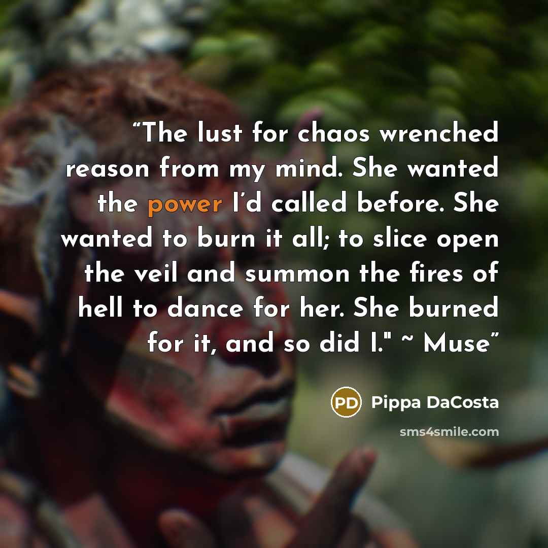 “The lust for chaos wrenched reason from my mind. She wanted the power I’d called before. She wanted to burn it all; to slice open the veil and summon the fires of hell to dance for her. She burned for it, and so did I." ~ Muse” quote by Pippa DaCosta