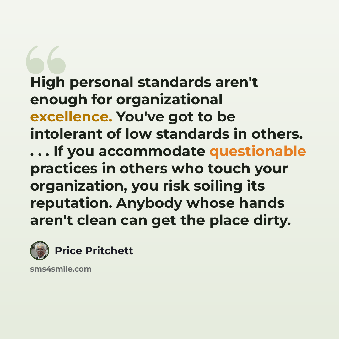 “High personal standards aren't enough for organizational excellence. You've got to be intolerant of low standards in others. . . . If you accommodate questionable practices in others who touch your organization, you risk soiling its reputation. Anybody whose hands aren't clean can get the place…” quote by Price Pritchett