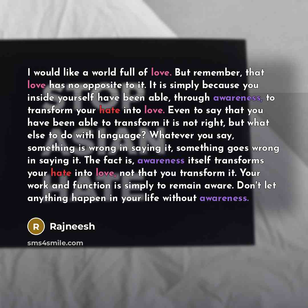 “I would like a world full of love. But remember, that love has no opposite to it. It is simply because you inside yourself have been able, through awareness, to transform your hate into love. Even to say that you have been able to transform it is not right, but what else to do with language?…” quote by Rajneesh