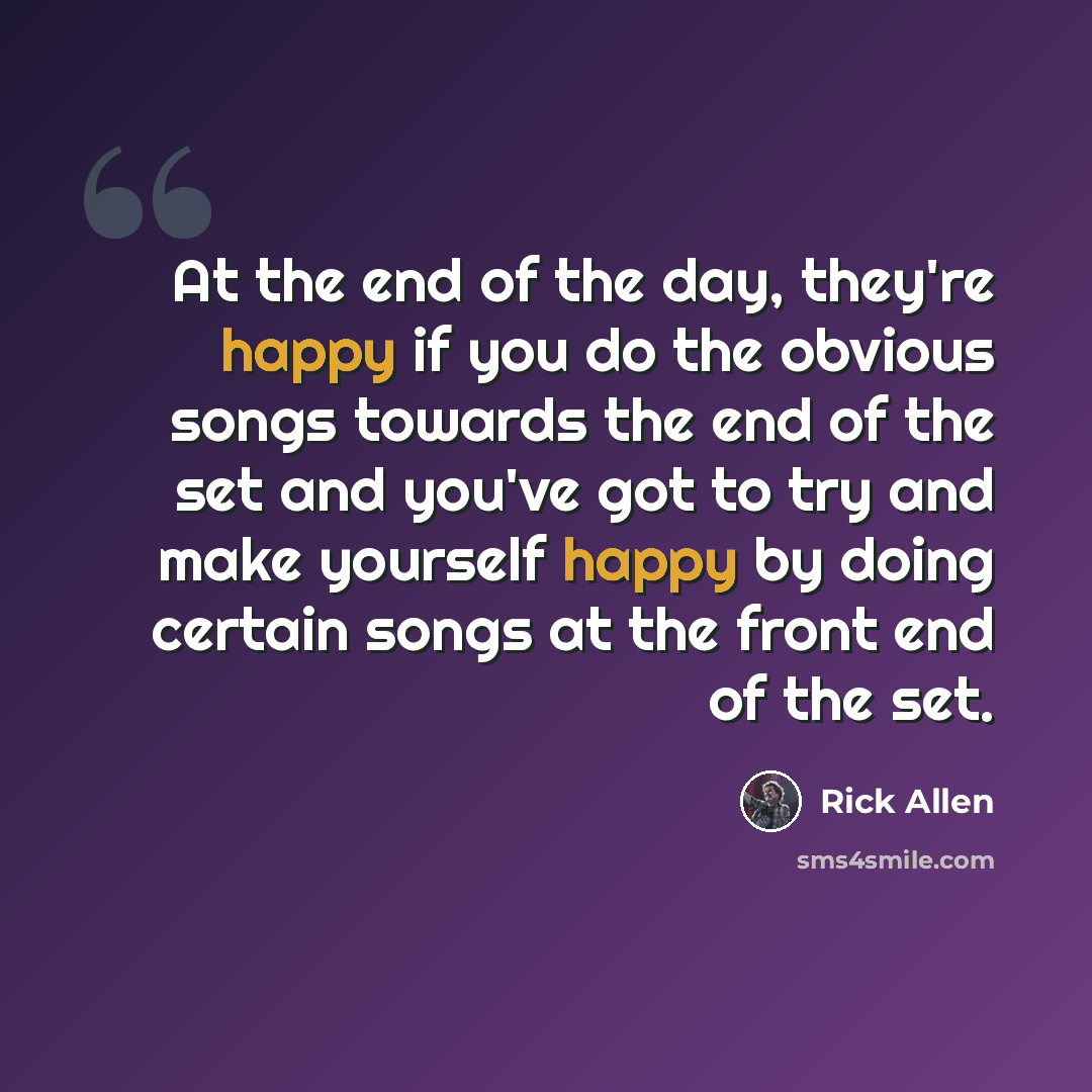 “At the end of the day, they're happy if you do the obvious songs towards the end of the set and you've got to try and make yourself happy by doing certain songs at the front end of the set.” quote by Rick Allen