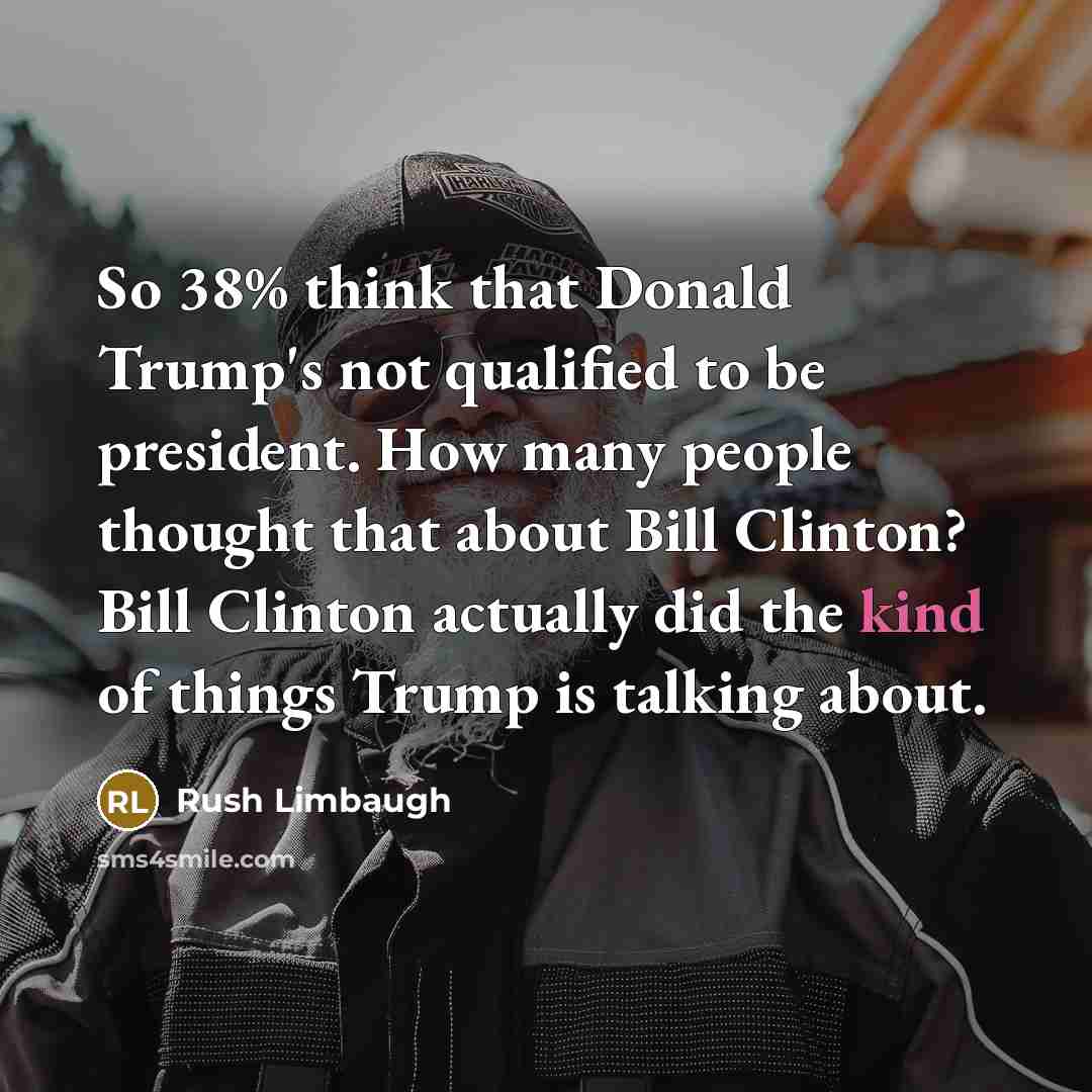 “So 38% think that Donald Trump's not qualified to be president. How many people thought that about Bill Clinton? Bill Clinton actually did the kind of things Trump is talking about.” quote by Rush Limbaugh