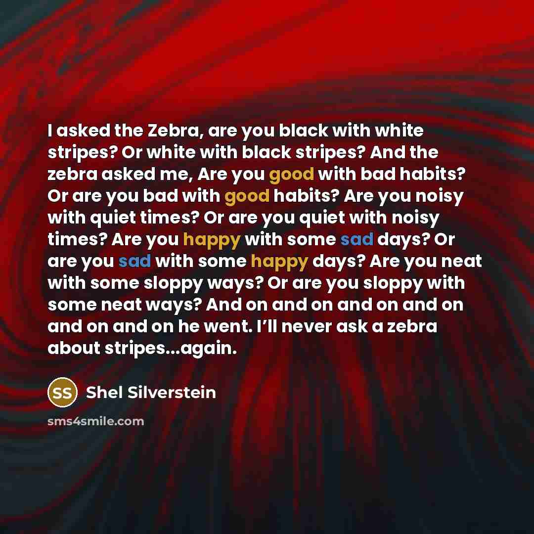 “I asked the Zebra, are you black with white stripes? Or white with black stripes? And the zebra asked me, Are you good with bad habits? Or are you bad with good habits? Are you noisy with quiet times? Or are you quiet with noisy times? Are you happy with some sad days? Or are you sad with some…” quote by Shel Silverstein