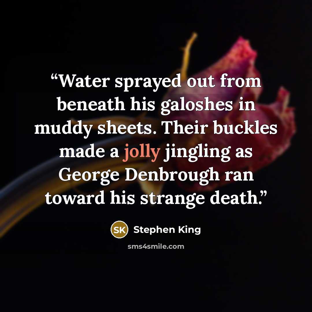 “Water sprayed out from beneath his galoshes in muddy sheets. Their buckles made a jolly jingling as George Denbrough ran toward his strange death.” quote by Stephen King