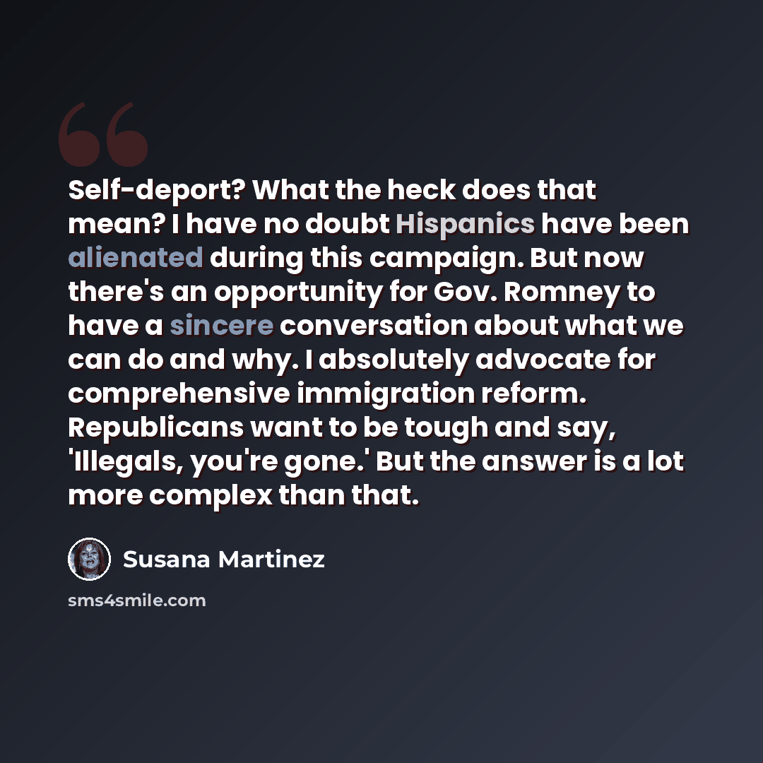 “Self-deport? What the heck does that mean? I have no doubt Hispanics have been alienated during this campaign. But now there's an opportunity for Gov. Romney to have a sincere conversation about what we can do and why. I absolutely advocate for comprehensive immigration reform. Republicans want to…” quote by Susana Martinez