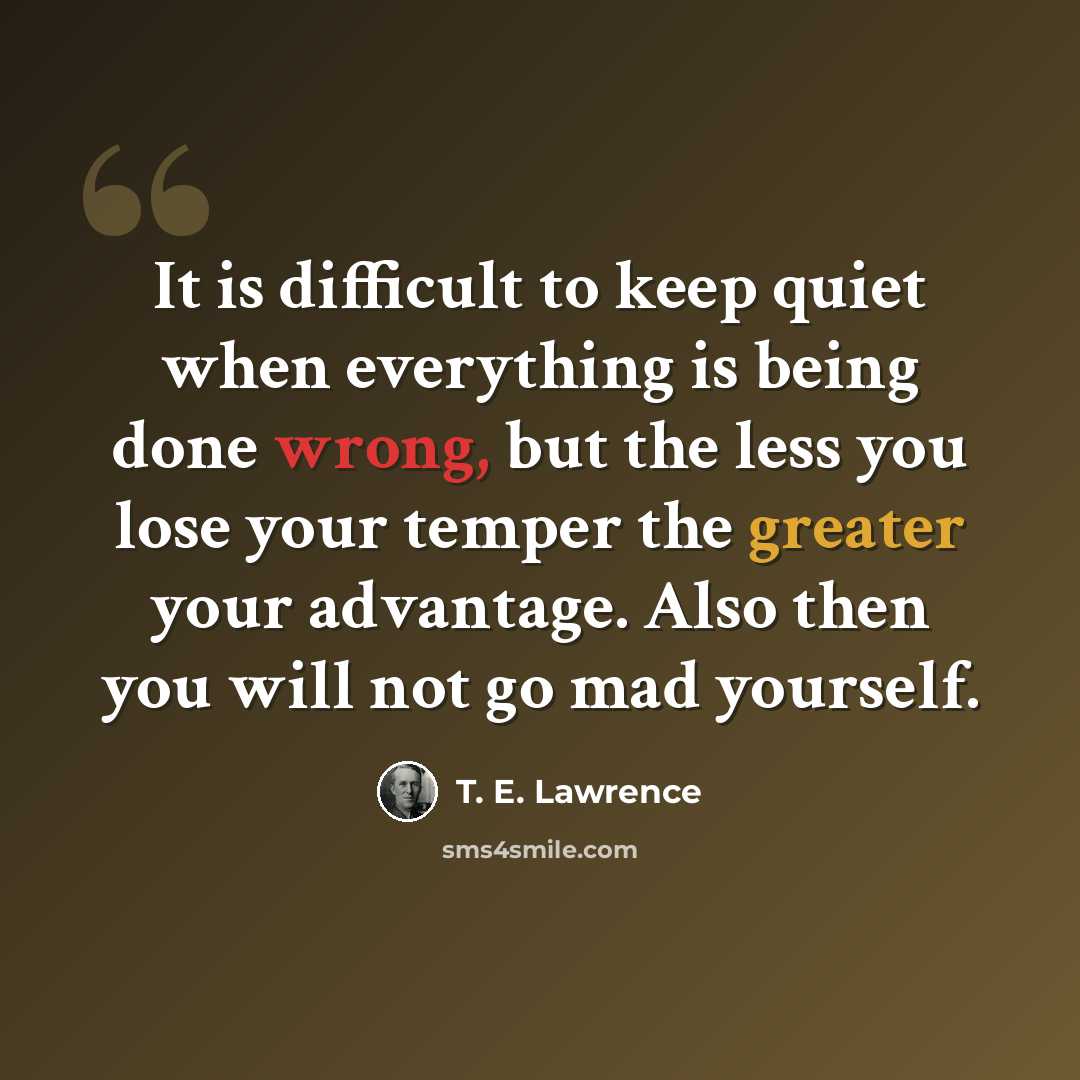 “It is difficult to keep quiet when everything is being done wrong, but the less you lose your temper the greater your advantage. Also then you will not go mad yourself.” quote by T. E. Lawrence