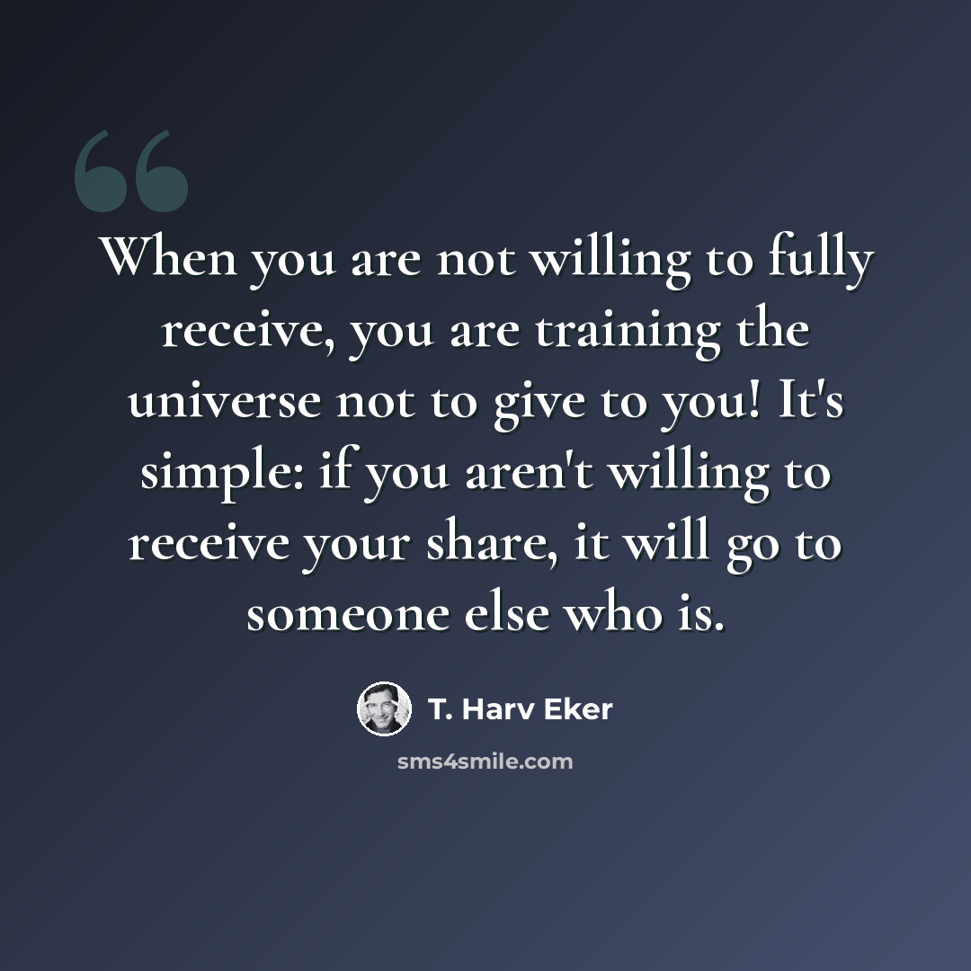 “When you are not willing to fully receive, you are training the universe not to give to you! It's simple: if you aren't willing to receive your share, it will go to someone else who is.” quote by T. Harv Eker