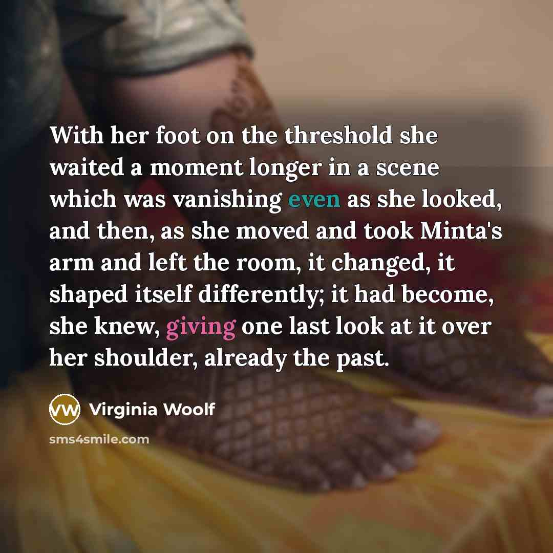 “With her foot on the threshold she waited a moment longer in a scene which was vanishing even as she looked, and then, as she moved and took Minta's arm and left the room, it changed, it shaped itself differently; it had become, she knew, giving one last look at it over her shoulder, already the…” quote by Virginia Woolf
