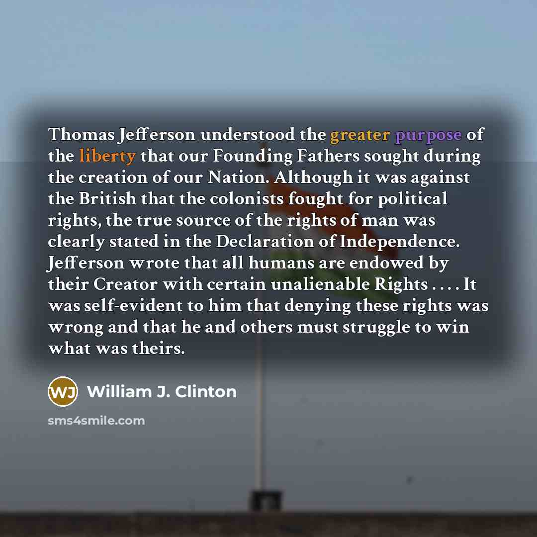 “Thomas Jefferson understood the greater purpose of the liberty that our Founding Fathers sought during the creation of our Nation. Although it was against the British that the colonists fought for political rights, the true source of the rights of man was clearly stated in the Declaration of…” quote by William J. Clinton