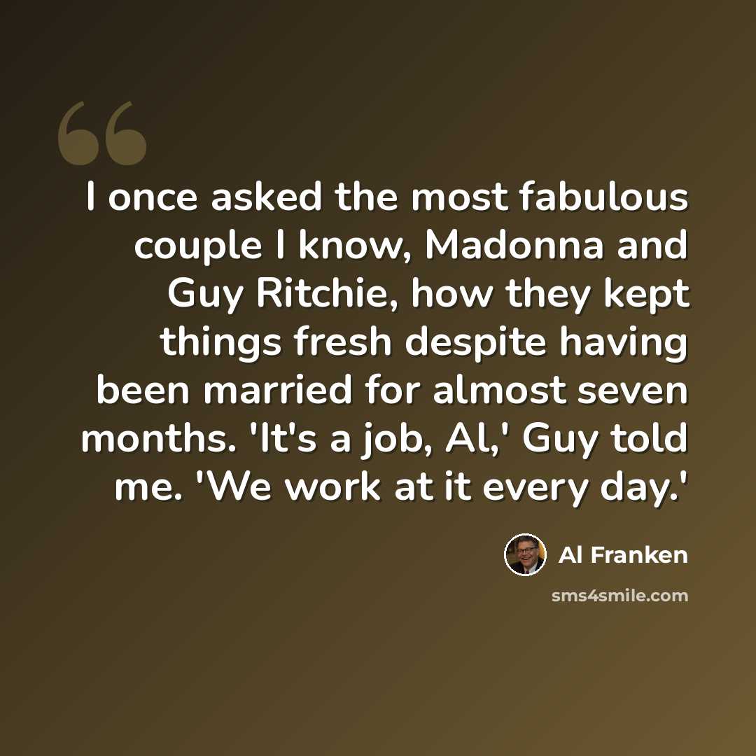 “I once asked the most fabulous couple I know, Madonna and Guy Ritchie, how they kept things fresh despite having been married for almost seven months. 'It's a job, Al,' Guy told me. 'We work at it every day.'” quote by Al Franken