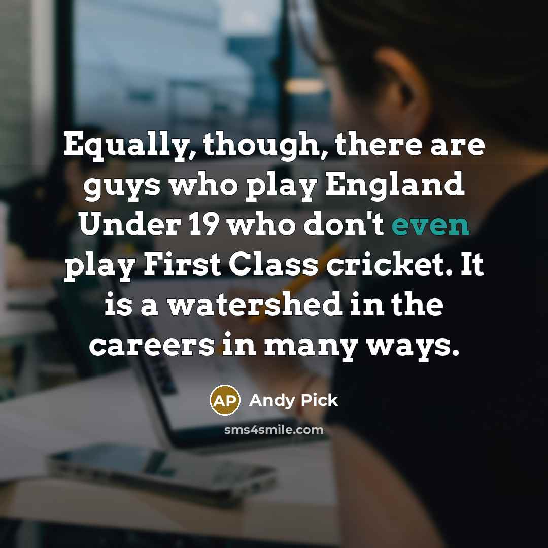 “Equally, though, there are guys who play England Under 19 who don't even play First Class cricket. It is a watershed in the careers in many ways.” quote by Andy Pick