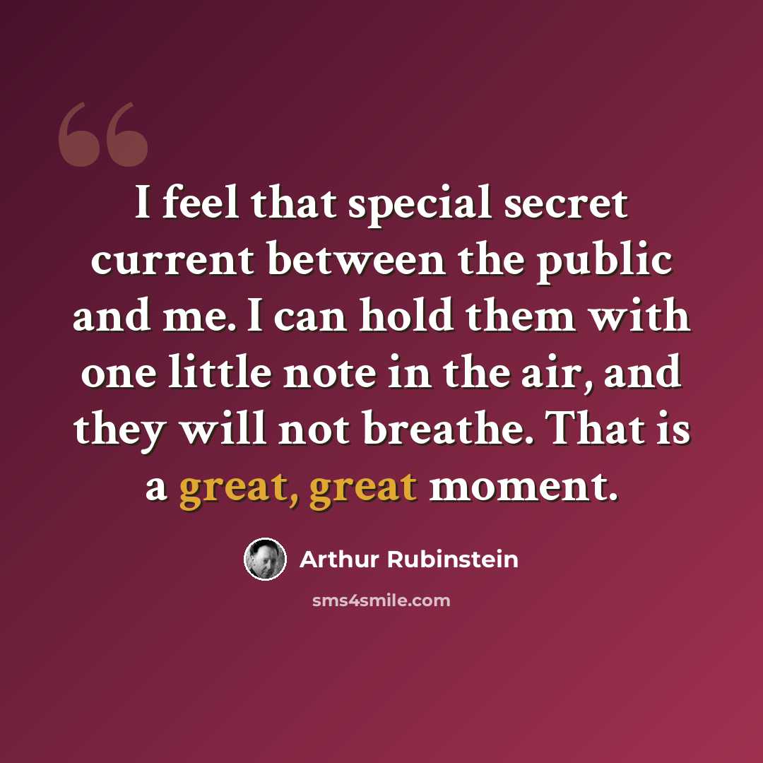“I feel that special secret current between the public and me. I can hold them with one little note in the air, and they will not breathe. That is a great, great moment.” quote by Arthur Rubinstein