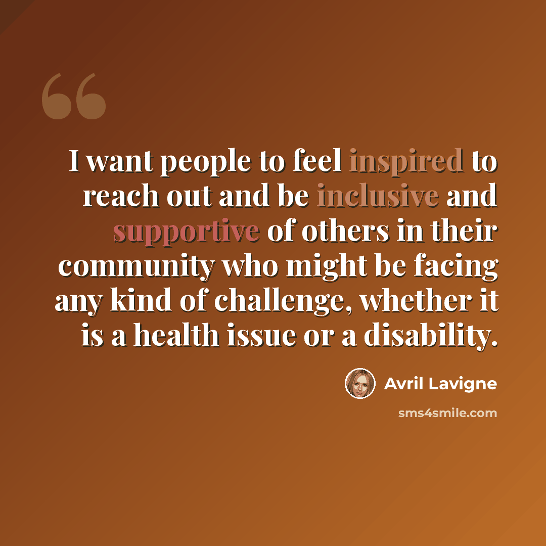 “I want people to feel inspired to reach out and be inclusive and supportive of others in their community who might be facing any kind of challenge, whether it is a health issue or a disability.” quote by Avril Lavigne