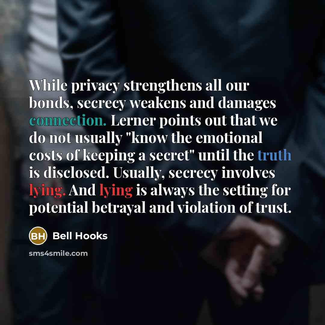 “While privacy strengthens all our bonds, secrecy weakens and damages connection. Lerner points out that we do not usually "know the emotional costs of keeping a secret" until the truth is disclosed. Usually, secrecy involves lying. And lying is always the setting for potential betrayal and…” quote by Bell Hooks