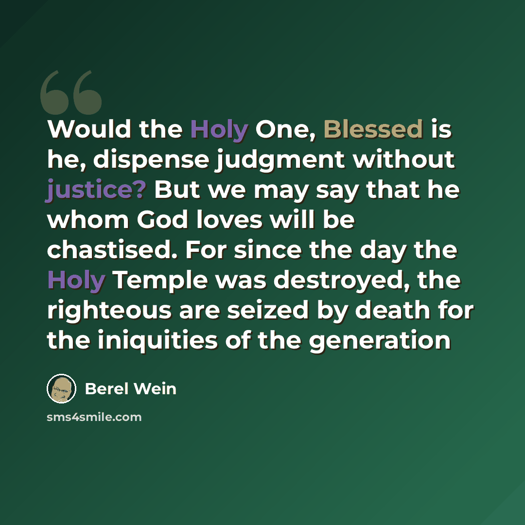 “Would the Holy One, Blessed is he, dispense judgment without justice? But we may say that he whom God loves will be chastised. For since the day the Holy Temple was destroyed, the righteous are seized by death for the iniquities of the generation” quote by Berel Wein