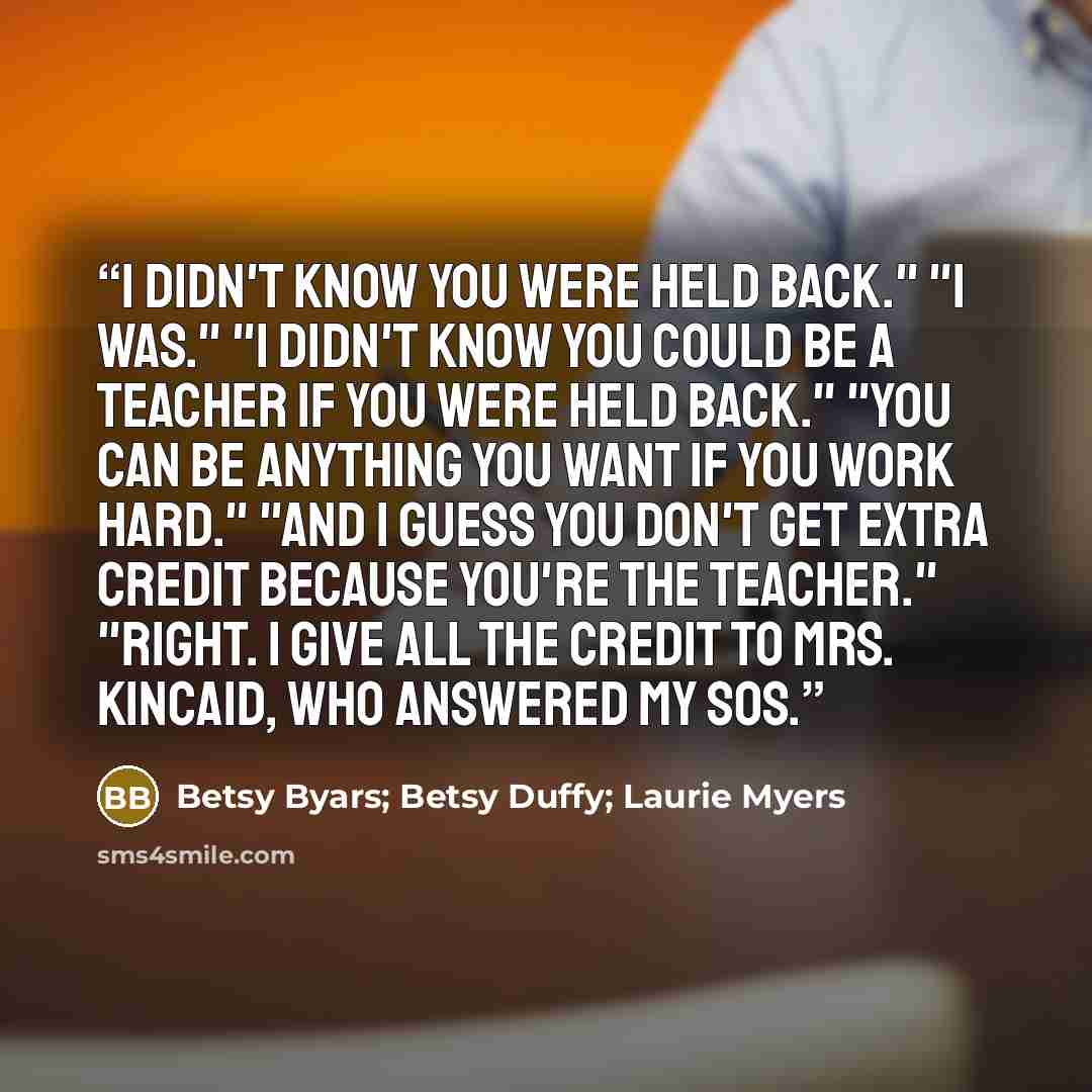“I didn't know you were held back." "I was." "I didn't know you could be a teacher if you were held back." "You can be anything you want if you work hard." "And I guess you don't get extra credit because you're the teacher." "Right. I give all the credit to Mrs. Kincaid, who answered my SOS.” quote by Betsy Byars; Betsy Duffy; Laurie Myers
