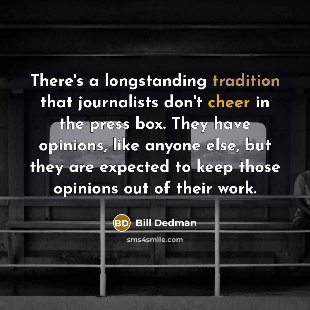 “There's a longstanding tradition that journalists don't cheer in the press box. They have opinions, like anyone else, but they are expected to keep those opinions out of their work.” quote by Bill Dedman