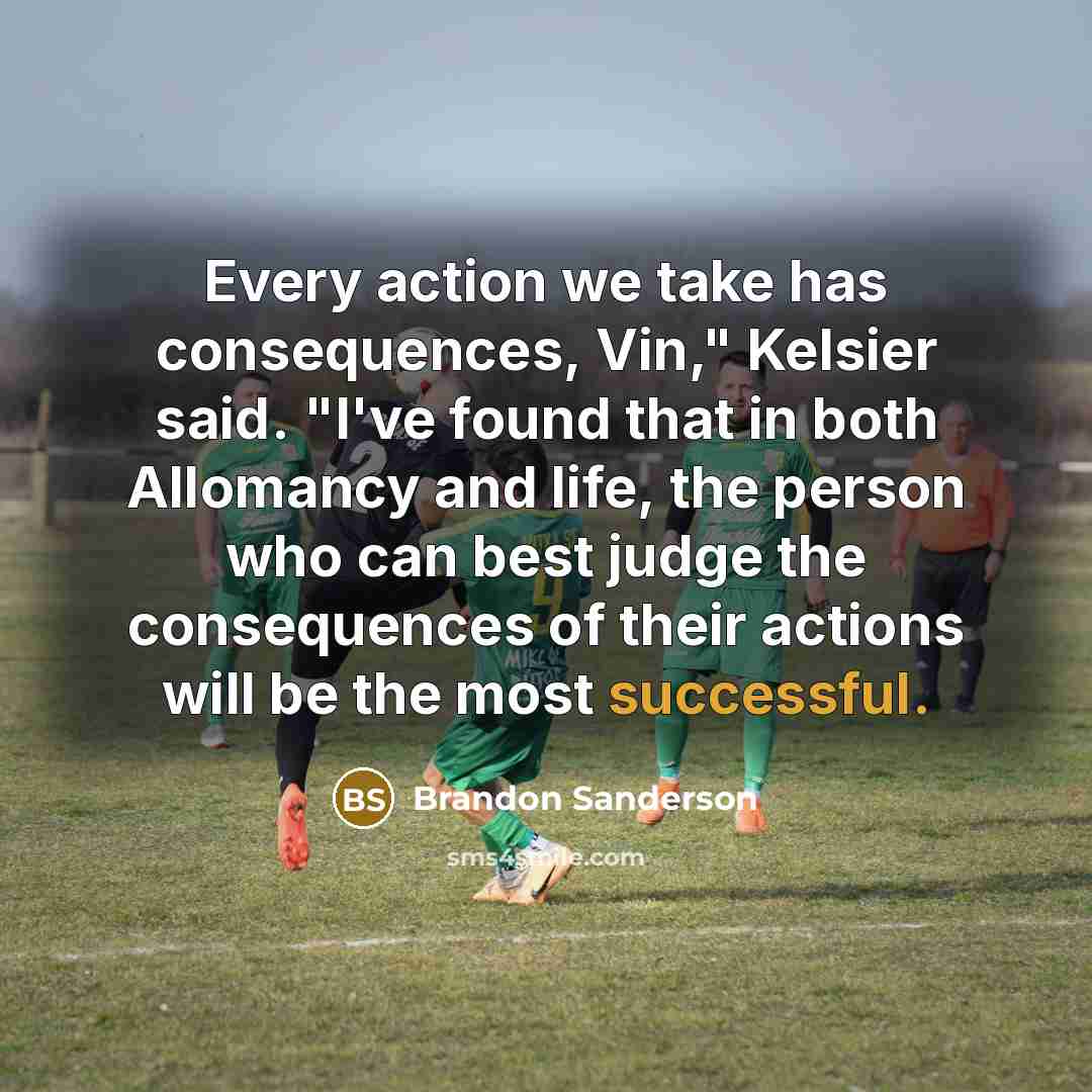 “Every action we take has consequences, Vin," Kelsier said. "I've found that in both Allomancy and life, the person who can best judge the consequences of their actions will be the most successful.” quote by Brandon Sanderson