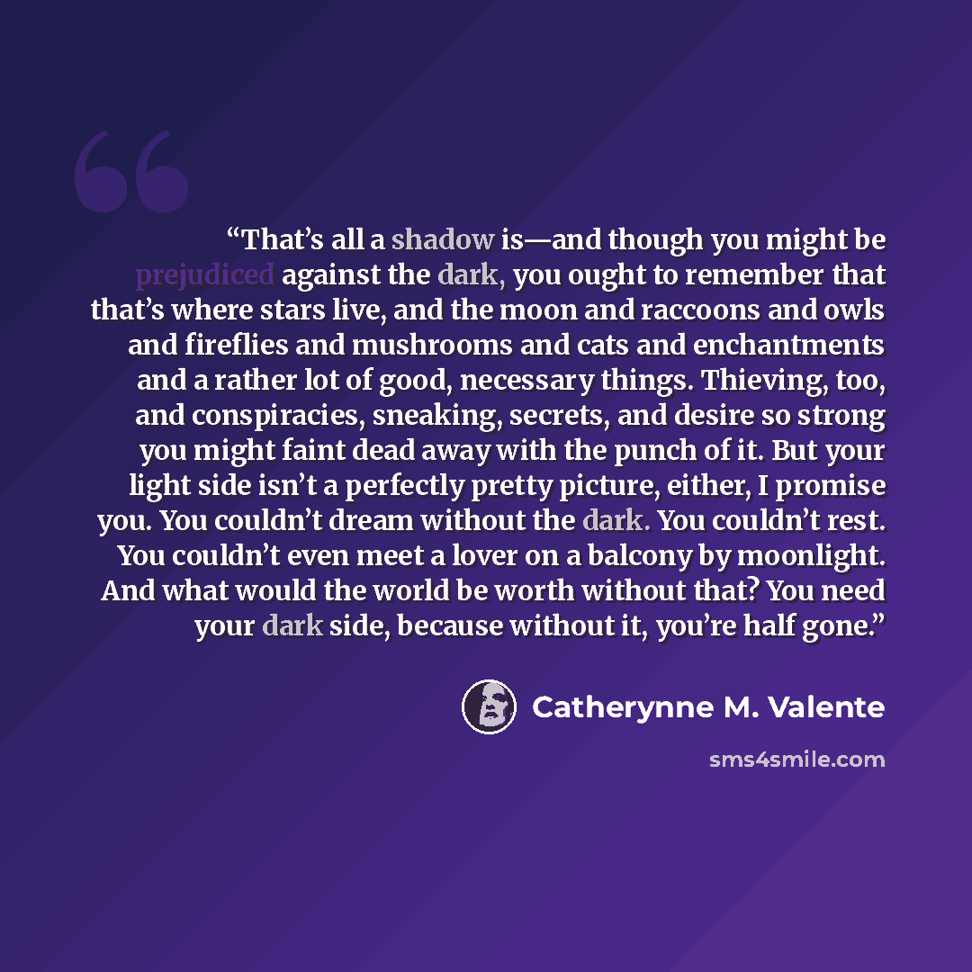 “That’s all a shadow is—and though you might be prejudiced against the dark, you ought to remember that that’s where stars live, and the moon and raccoons and owls and fireflies and mushrooms and cats and enchantments and a rather lot of good, necessary things. Thieving, too, and conspiracies…” quote by Catherynne M. Valente