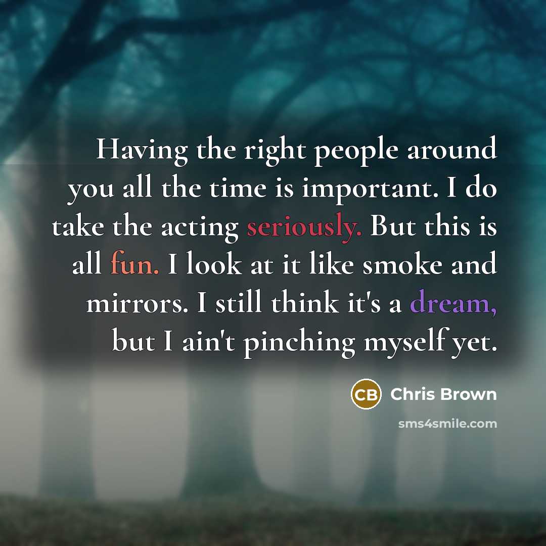 “Having the right people around you all the time is important. I do take the acting seriously. But this is all fun. I look at it like smoke and mirrors. I still think it's a dream, but I ain't pinching myself yet.” quote by Chris Brown