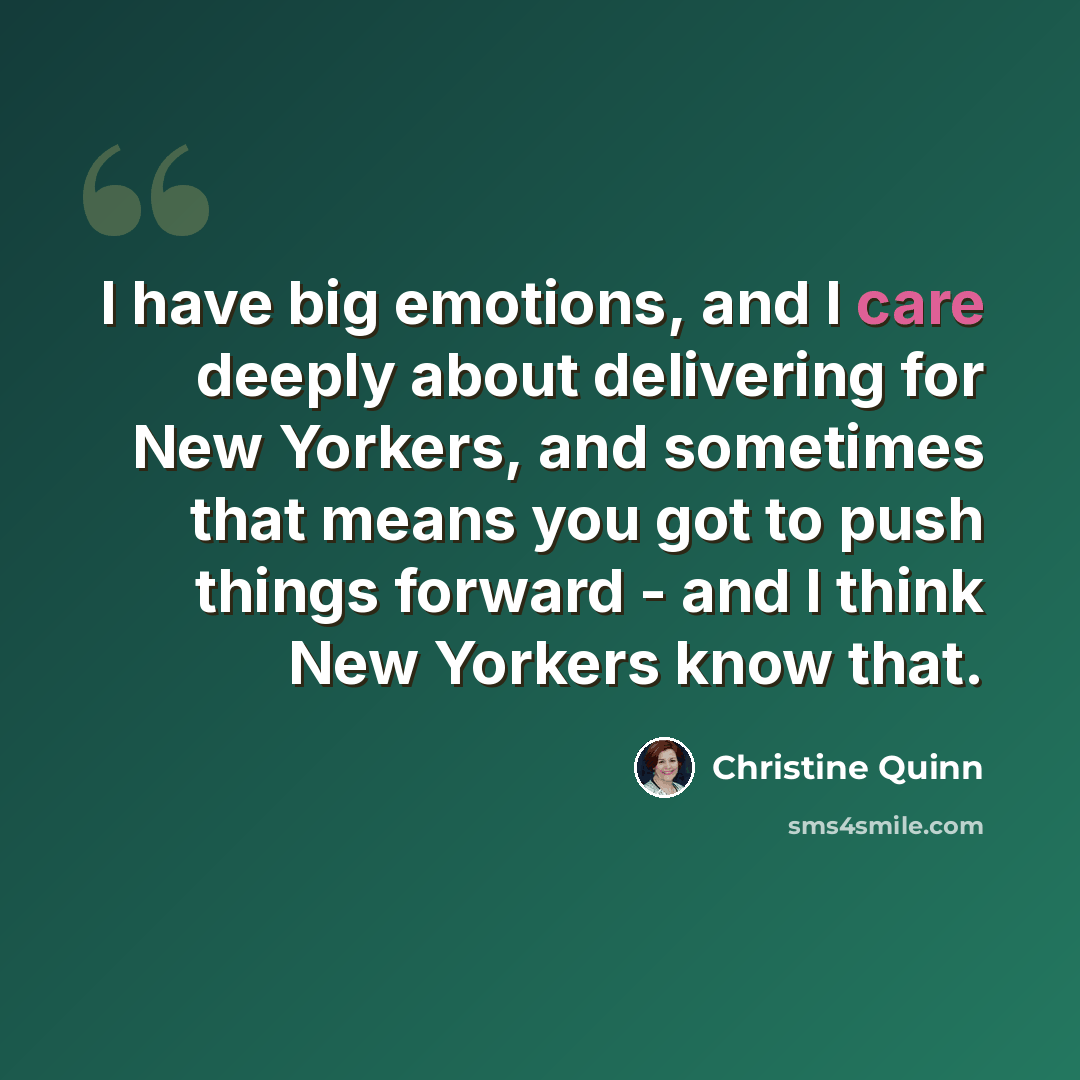 “I have big emotions, and I care deeply about delivering for New Yorkers, and sometimes that means you got to push things forward - and I think New Yorkers know that.” quote by Christine Quinn