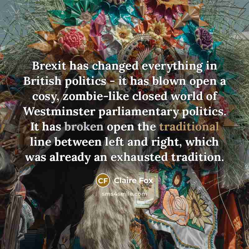 “Brexit has changed everything in British politics - it has blown open a cosy, zombie-like closed world of Westminster parliamentary politics. It has broken open the traditional line between left and right, which was already an exhausted tradition.” quote by Claire Fox