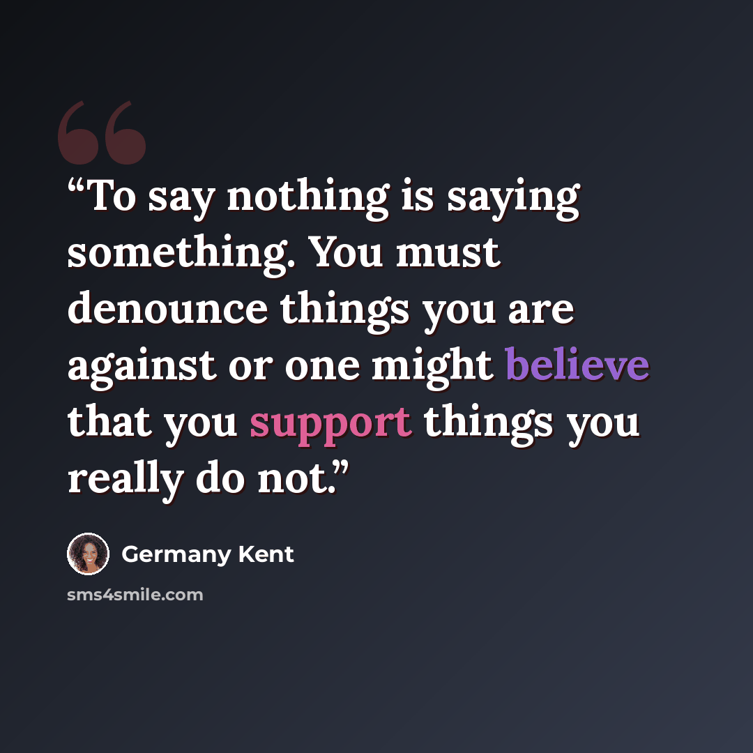 “To say nothing is saying something. You must denounce things you are against or one might believe that you support things you really do not.” quote by Germany Kent