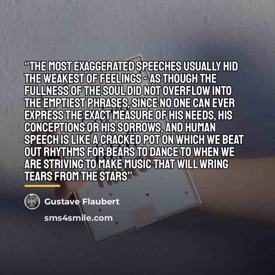 “The most exaggerated speeches usually hid the weakest of feelings - as though the fullness of the soul did not overflow into the emptiest phrases, since no one can ever express the exact measure of his needs, his conceptions or his sorrows, and human speech is like a cracked pot on which we beat…” quote by Gustave Flaubert