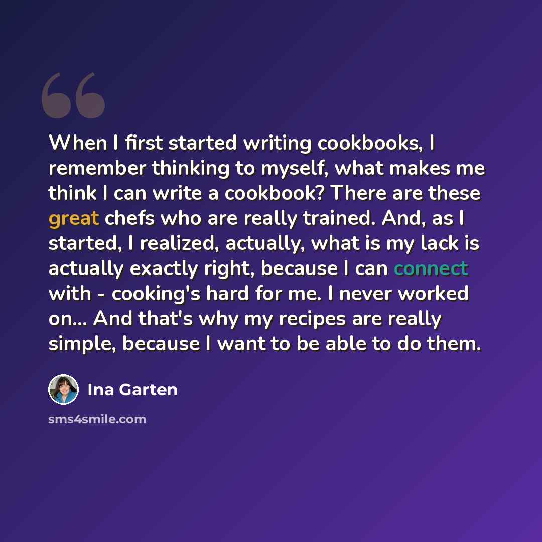 “When I first started writing cookbooks, I remember thinking to myself, what makes me think I can write a cookbook? There are these great chefs who are really trained. And, as I started, I realized, actually, what is my lack is actually exactly right, because I can connect with - cooking's hard for…” quote by Ina Garten