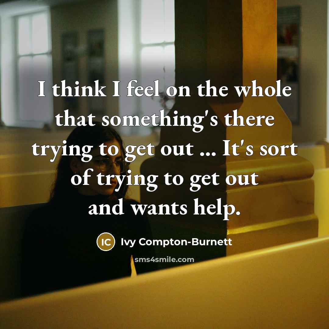 “I think I feel on the whole that something's there trying to get out ... It's sort of trying to get out and wants help.” quote by Ivy Compton-Burnett