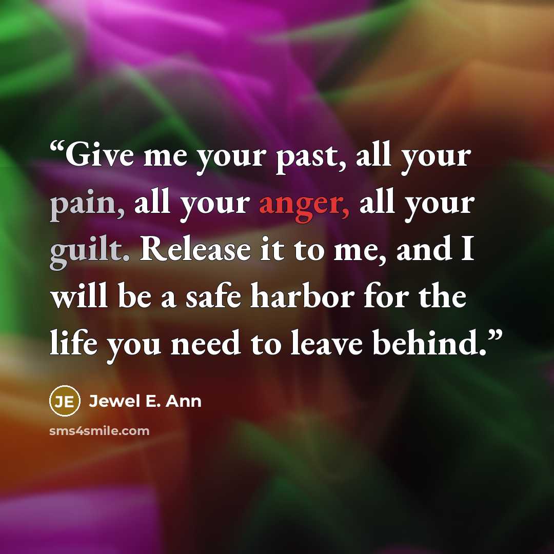 “Give me your past, all your pain, all your anger, all your guilt. Release it to me, and I will be a safe harbor for the life you need to leave behind.” quote by Jewel E. Ann
