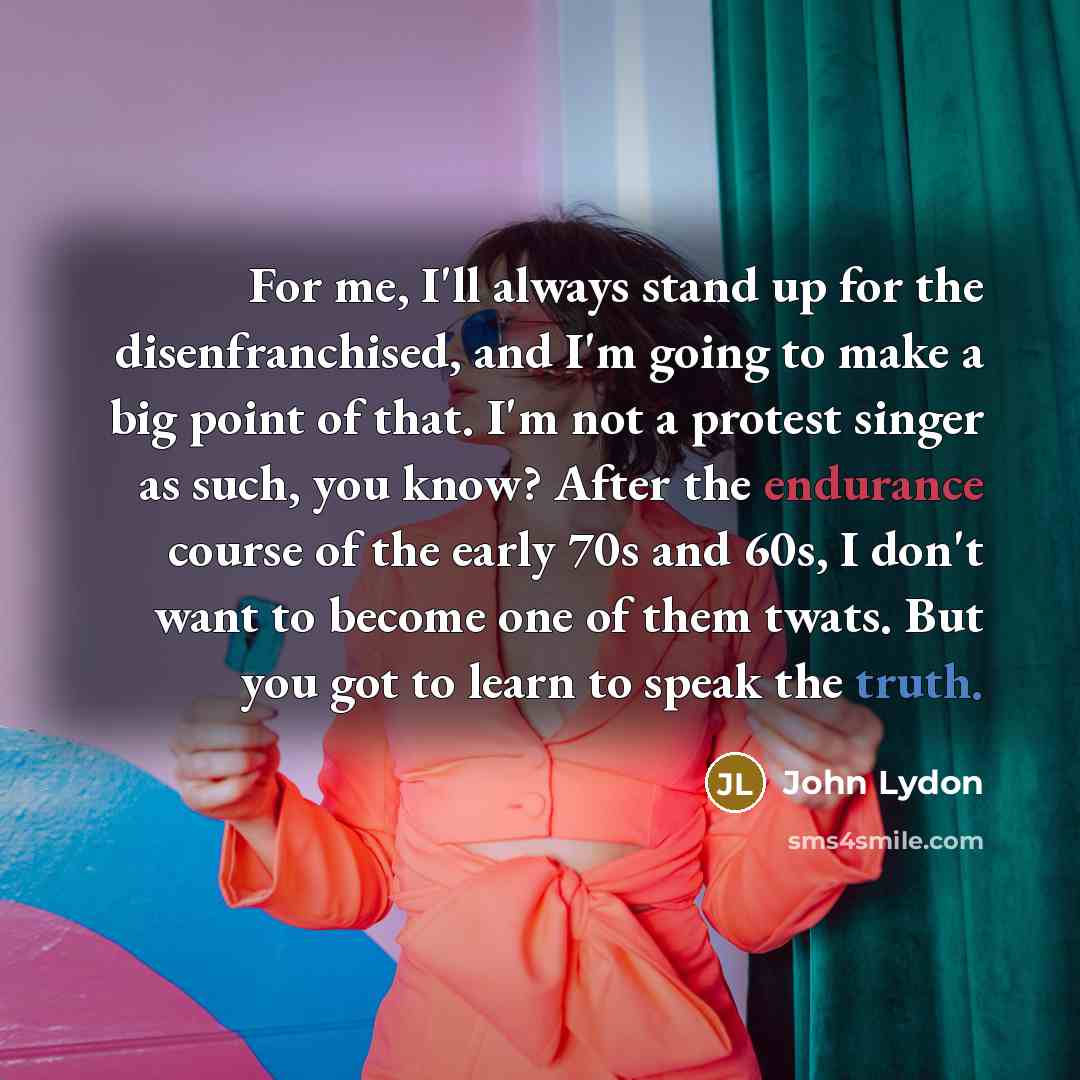 “For me, I'll always stand up for the disenfranchised, and I'm going to make a big point of that. I'm not a protest singer as such, you know? After the endurance course of the early 70s and 60s, I don't want to become one of them twats. But you got to learn to speak the truth.” quote by John Lydon