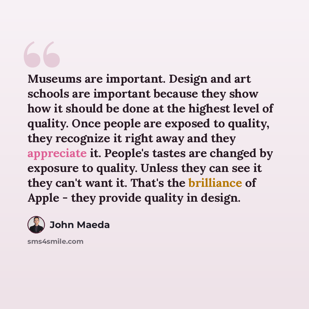 “Museums are important. Design and art schools are important because they show how it should be done at the highest level of quality. Once people are exposed to quality, they recognize it right away and they appreciate it. People's tastes are changed by exposure to quality. Unless they can see it…” quote by John Maeda